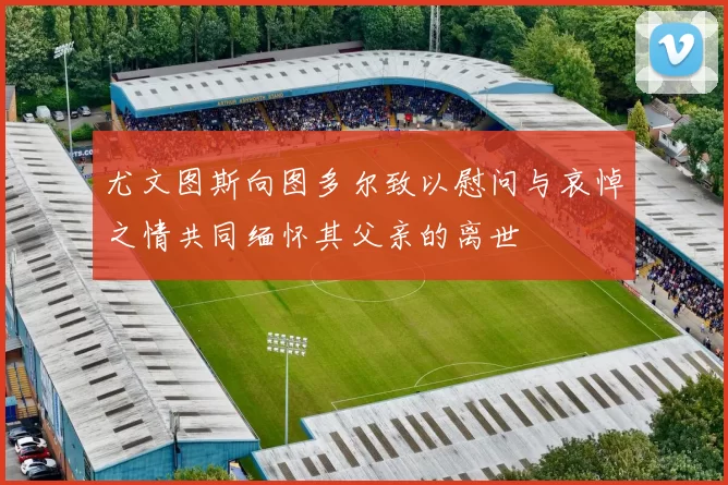 尤文图斯向图多尔致以慰问与哀悼之情共同缅怀其父亲的离世