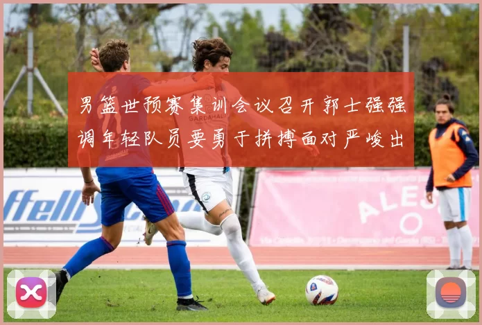 男篮世预赛集训会议召开郭士强强调年轻队员要勇于拼搏面对严峻出线形势