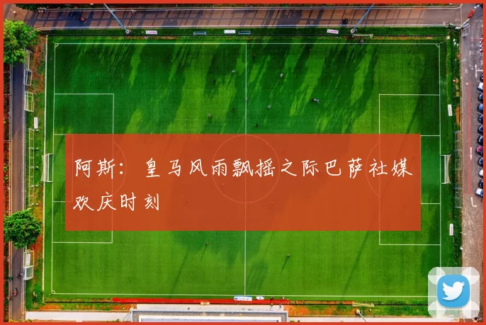 阿斯：皇马风雨飘摇之际巴萨社媒欢庆时刻