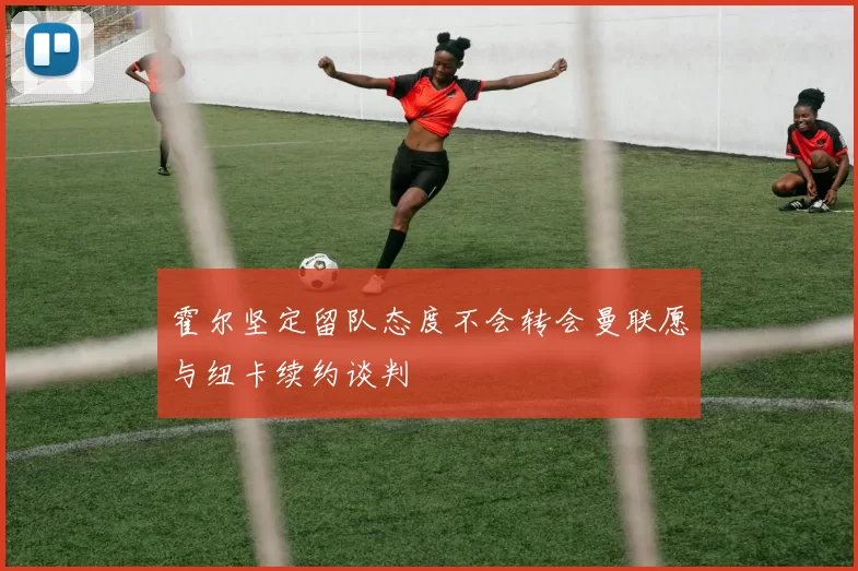 霍尔坚定留队态度不会转会曼联愿与纽卡续约谈判