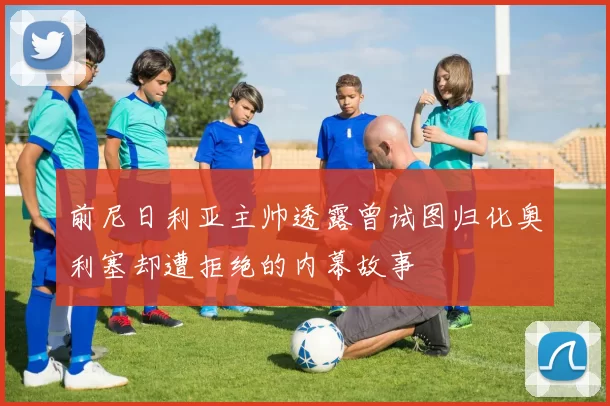 前尼日利亚主帅透露曾试图归化奥利塞却遭拒绝的内幕故事