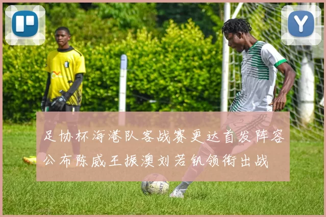 足协杯海港队客战赛更达首发阵容公布陈威王振澳刘若钒领衔出战