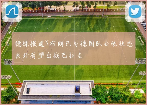 德媒报道N布朗已与德国队合练状态良好有望出战巴拉圭