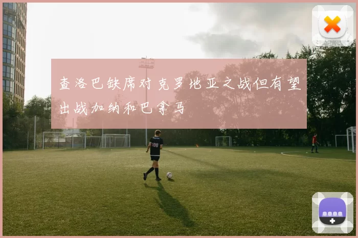 查洛巴缺席对克罗地亚之战但有望出战加纳和巴拿马