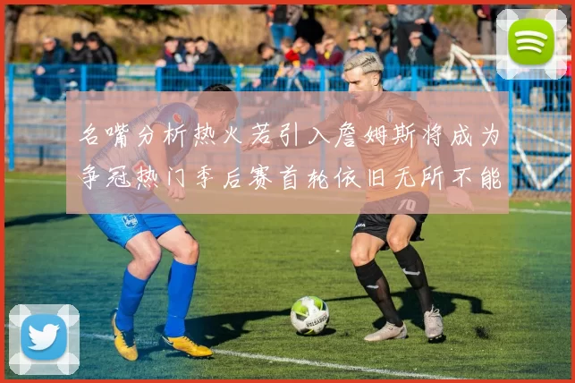 名嘴分析热火若引入詹姆斯将成为争冠热门季后赛首轮依旧无所不能