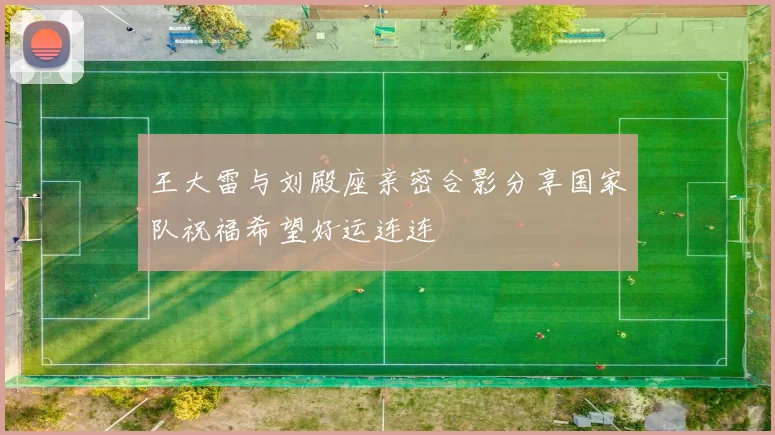 王大雷与刘殿座亲密合影分享国家队祝福希望好运连连