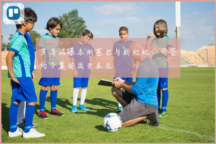 罗马诺曝本纳塞尔与新经纪公司签约今夏将离开米兰