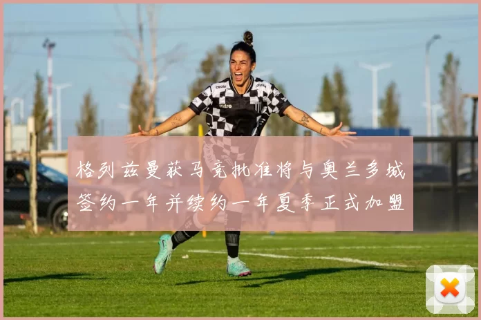 格列兹曼获马竞批准将与奥兰多城签约一年并续约一年夏季正式加盟