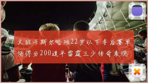 文班卡斯尔哈珀22岁以下季后赛单场得分200追平雷霆三少传奇表现
