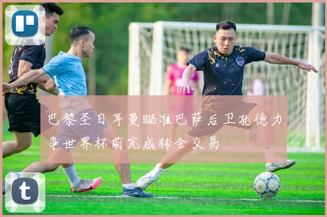 巴黎圣日耳曼瞄准巴萨后卫孔德力争世界杯前完成转会交易