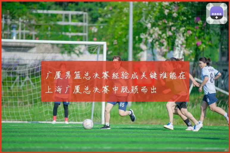 广厦男篮总决赛经验成关键谁能在上海广厦总决赛中脱颖而出