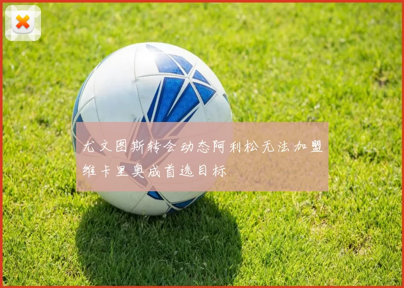 尤文图斯转会动态阿利松无法加盟维卡里奥成首选目标