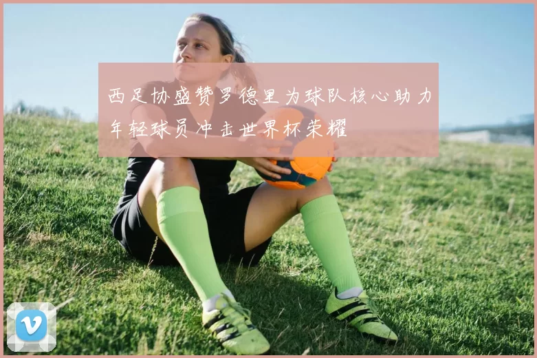 西足协盛赞罗德里为球队核心助力年轻球员冲击世界杯荣耀