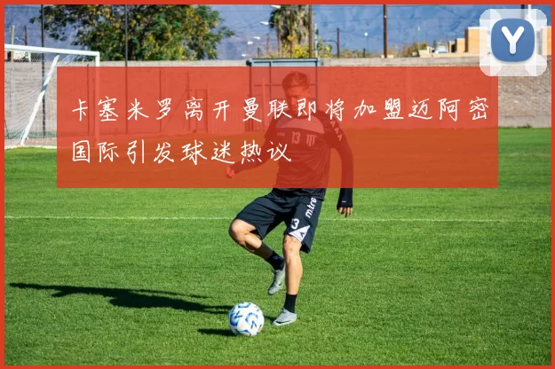 卡塞米罗离开曼联即将加盟迈阿密国际引发球迷热议