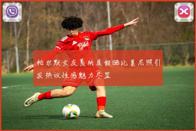 帕尔默女友戛纳度假晒比基尼照引发热议性感魅力尽显