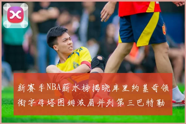 新赛季NBA薪水榜揭晓库里约基奇领衔字母塔图姆浓眉并列第三巴特勒排名第十