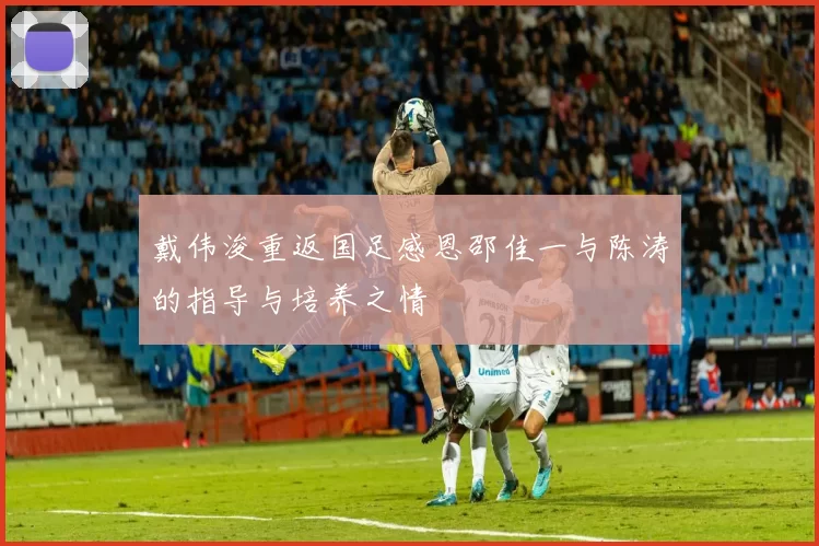 戴伟浚重返国足感恩邵佳一与陈涛的指导与培养之情