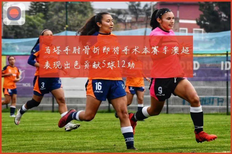 马塔手肘骨折即将手术本赛季澳超表现出色贡献5球12助
